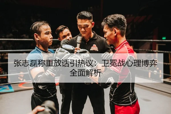 张志磊称重放话引热议：卫冕战心理博弈全面解析