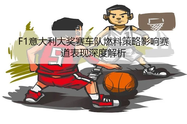 F1意大利大奖赛车队燃料策略影响赛道表现深度解析